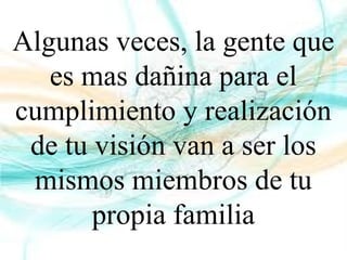 Algunas veces, la gente que
es mas dañina para el
cumplimiento y realización
de tu visión van a ser los
mismos miembros de tu
propia familia
 