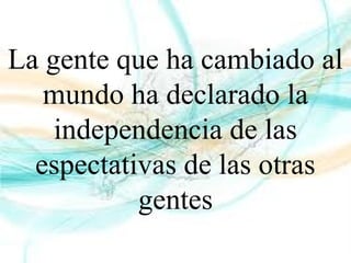 La gente que ha cambiado al
mundo ha declarado la
independencia de las
espectativas de las otras
gentes
 