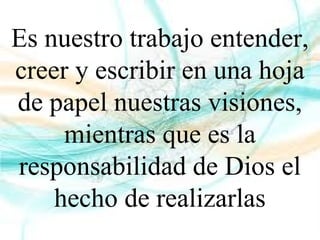 Es nuestro trabajo entender,
creer y escribir en una hoja
de papel nuestras visiones,
mientras que es la
responsabilidad de Dios el
hecho de realizarlas
 
