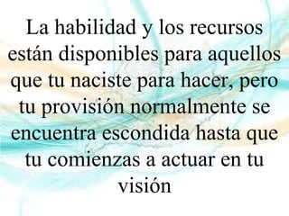 La habilidad y los recursos
están disponibles para aquellos
que tu naciste para hacer, pero
tu provisión normalmente se
encuentra escondida hasta que
tu comienzas a actuar en tu
visión
 