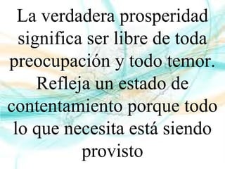 La verdadera prosperidad
significa ser libre de toda
preocupación y todo temor.
Refleja un estado de
contentamiento porque todo
lo que necesita está siendo
provisto
 