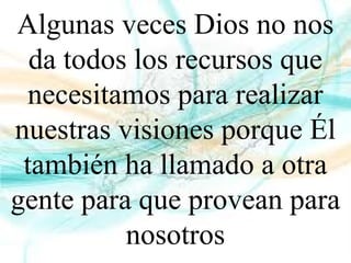 Algunas veces Dios no nos
da todos los recursos que
necesitamos para realizar
nuestras visiones porque Él
también ha llamado a otra
gente para que provean para
nosotros
 