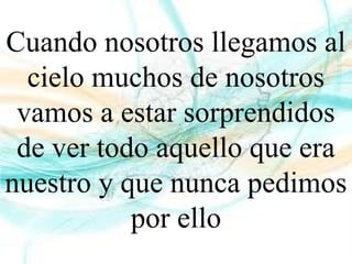 Cuando nosotros llegamos al
cielo muchos de nosotros
vamos a estar sorprendidos
de ver todo aquello que era
nuestro y que nunca pedimos
por ello
 
