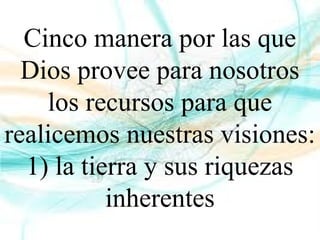 Cinco manera por las que
Dios provee para nosotros
los recursos para que
realicemos nuestras visiones:
1) la tierra y sus riquezas
inherentes
 