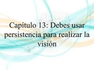 Capítulo 13: Debes usar
persistencia para realizar la
visión
 