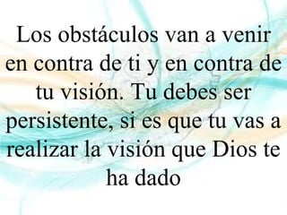 Los obstáculos van a venir
en contra de ti y en contra de
tu visión. Tu debes ser
persistente, si es que tu vas a
realizar la visión que Dios te
ha dado
 