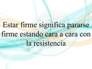Estar firme significa pararse
firme estando cara a cara con
la resistencia
 