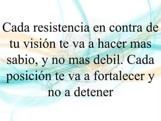 Cada resistencia en contra de
tu visión te va a hacer mas
sabio, y no mas debil. Cada
posición te va a fortalecer y
no a detener
 