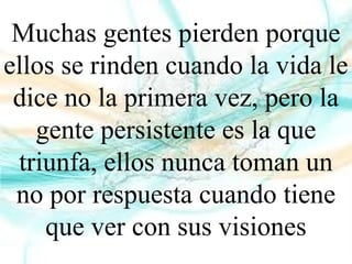 Muchas gentes pierden porque
ellos se rinden cuando la vida le
dice no la primera vez, pero la
gente persistente es la que
triunfa, ellos nunca toman un
no por respuesta cuando tiene
que ver con sus visiones
 