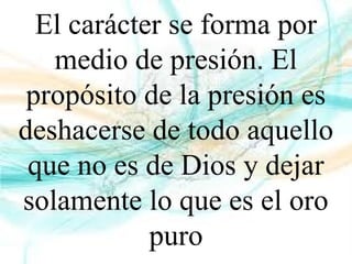 El carácter se forma por
medio de presión. El
propósito de la presión es
deshacerse de todo aquello
que no es de Dios y dejar
solamente lo que es el oro
puro
 