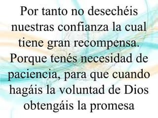 Por tanto no desechéis
nuestras confianza la cual
tiene gran recompensa.
Porque tenés necesidad de
paciencia, para que cuando
hagáis la voluntad de Dios
obtengáis la promesa
 