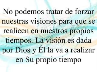 No podemos tratar de forzar
nuestras visiones para que se
realicen en nuestros propios
tiempos. La visión es dada
por Dios y Él la va a realizar
en Su propio tiempo
 