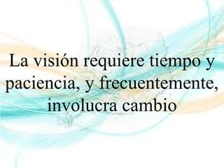 La visión requiere tiempo y
paciencia, y frecuentemente,
involucra cambio
 
