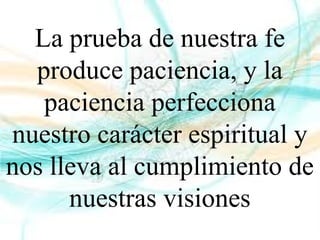 La prueba de nuestra fe
produce paciencia, y la
paciencia perfecciona
nuestro carácter espiritual y
nos lleva al cumplimiento de
nuestras visiones
 