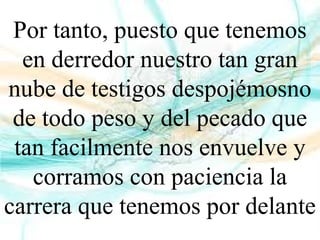 Por tanto, puesto que tenemos
en derredor nuestro tan gran
nube de testigos despojémosno
de todo peso y del pecado que
tan facilmente nos envuelve y
corramos con paciencia la
carrera que tenemos por delante
 
