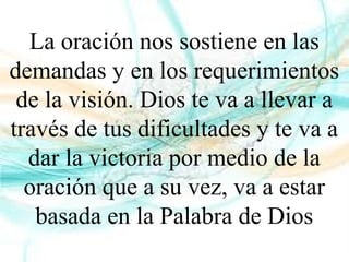 La oración nos sostiene en las
demandas y en los requerimientos
de la visión. Dios te va a llevar a
través de tus dificultades y te va a
dar la victoria por medio de la
oración que a su vez, va a estar
basada en la Palabra de Dios
 