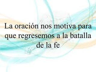 La oración nos motiva para
que regresemos a la batalla
de la fe
 