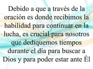 Debido a que a través de la
oración es donde recibimos la
habilidad para continuar en la
lucha, es crucial para nosotros
que dediquemos tiempos
durante el día para buscar a
Dios y para poder estar ante Él
 