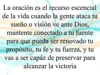 La oración es el recurso escencial
de la vida cuando la gente ataca tu
sueño o visión ve ante Dios,
mantente conectado a tu fuente
para que pueda ser renovado tu
propósito, tu fe y tu fuerza, y tu
vas a ser capáz de preservar para
alcanzar la victoria
 