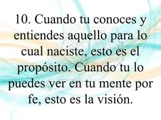 10. Cuando tu conoces y
entiendes aquello para lo
cual naciste, esto es el
propósito. Cuando tu lo
puedes ver en tu mente por
fe, esto es la visión.
 