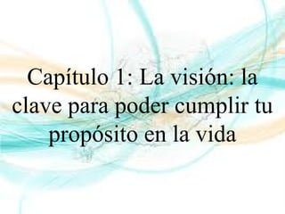 Capítulo 1: La visión: la
clave para poder cumplir tu
propósito en la vida
 