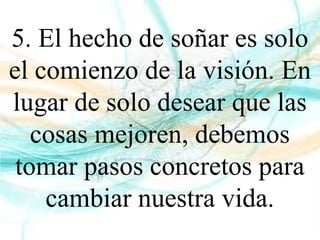 5. El hecho de soñar es solo
el comienzo de la visión. En
lugar de solo desear que las
cosas mejoren, debemos
tomar pasos concretos para
cambiar nuestra vida.
 