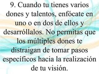 9. Cuando tu tienes varios
dones y talentos, enfócate en
uno o en dos de ellos y
desarróllalos. No permitas que
los múltiples dones te
distraigan de tomar pasos
específicos hacia la realización
de tu visión.
 