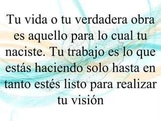 Tu vida o tu verdadera obra
es aquello para lo cual tu
naciste. Tu trabajo es lo que
estás haciendo solo hasta en
tanto estés listo para realizar
tu visión
 