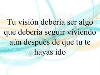 Tu visión debería ser algo
que debería seguir viviendo
aún después de que tu te
hayas ido
 
