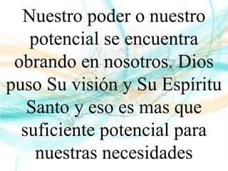 Nuestro poder o nuestro
potencial se encuentra
obrando en nosotros. Dios
puso Su visión y Su Espíritu
Santo y eso es mas que
suficiente potencial para
nuestras necesidades
 