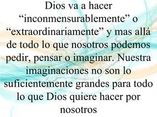 Dios va a hacer
“inconmensurablemente” o
“extraordinariamente” y mas allá
de todo lo que nosotros podemos
pedir, pensar o imaginar. Nuestra
imaginaciones no son lo
suficientemente grandes para todo
lo que Dios quiere hacer por
nosotros
 