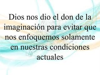 Dios nos dio el don de la
imaginación para evitar que
nos enfoquemos solamente
en nuestras condiciones
actuales
 