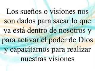 Los sueños o visiones nos
son dados para sacar lo que
ya está dentro de nosotros y
para activar el poder de Dios
y capacitarnos para realizar
nuestras visiones
 