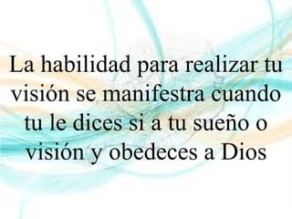 La habilidad para realizar tu
visión se manifestra cuando
tu le dices si a tu sueño o
visión y obedeces a Dios
 