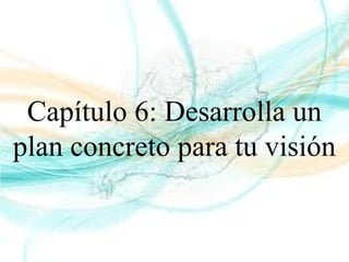 Capítulo 6: Desarrolla un
plan concreto para tu visión
 