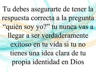Tu debes asegurarte de tener la
respuesta correcta a la pregunta
“quién soy yo?” tu nunca vas a
llegar a ser verdaderamente
exitoso en tu vida si tu no
tienes una idea clara de tu
propia identidad en Dios
 