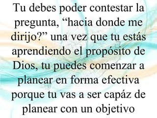 Tu debes poder contestar la
pregunta, “hacia donde me
dirijo?” una vez que tu estás
aprendiendo el propósito de
Dios, tu puedes comenzar a
planear en forma efectiva
porque tu vas a ser capáz de
planear con un objetivo
 