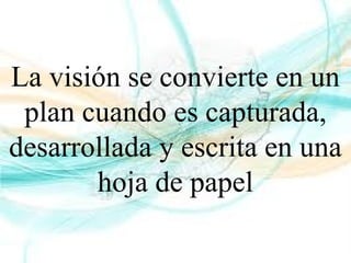 La visión se convierte en un
plan cuando es capturada,
desarrollada y escrita en una
hoja de papel
 