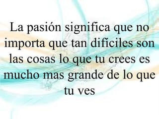 La pasión significa que no
importa que tan difíciles son
las cosas lo que tu crees es
mucho mas grande de lo que
tu ves
 