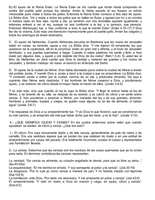 B).-El ayuno de la Reina Ester. La Reina Ester se dio cuenta que Amán había conspirado en
contra del pueblo judío porque los odiaba. Amán le había sacado al rey Asuero un edicto
irrevocable para matar a todos los judíos. Entonces la Reina Ester convoco a tres días de ayuno.
La Biblia dice: “Ve y reúne a todos los judíos que se hallan en Susa, y ayunad por mí, y no comáis
ni bebáis nada en tres días, noche y día: yo también con mis doncellas ayunaré igualmente, y
entonces entraré a ver al rey, aunque no sea conforme a la ley; y si perezco, que perezca.
Entonces Mardoqueo fue, e hizo conforme a todo lo que le mandó Ester” (Ester 4:16-17) Y Dios
les dio la victoria, Esto trajo una liberación impresionante para el pueblo judío, Amán fue colgado y
todos los enemigos de Israel destruidos.
C. El ayuno de Nehemías. Cuando Nehemías escucha en Babilonia que los muros de Jerusalén
están en ruinas, se lamenta, ayuna y ora. La Biblia dice: “Y me dijeron: El remanente, los que
quedaron de la cautividad, allí en la provincia, están en gran mal y afrenta, y el muro de Jerusalén
derribado, y sus puertas quemadas a fuego. Cuando oí estas palabras me senté y lloré, e hice
duelo por algunos días, y ayuné y oré delante del Dios de los cielos” (Neh.1:3-4). Si usted lee el
libro de Nehemías se dará cuenta que Dios lo bendijo y restauró las puertas y los muros de
Jerusalén, y también instituyo de nuevo el servicio en el templo del Señor.
D. El ayuno de la ciudad de Nínive. Dios había decretado juicio sobre la ciudad de Nínive a través
del profeta Jonás. Y mandó Dios a Jonás a decir a la ciudad a que se arrepintiera. La Biblia dice.
“Y comenzó Jonás a entrar por la ciudad, camino de un día, y predicaba diciendo: De aquí a
cuarenta días Nínive será destruida. Y los hombres de Nínive creyeron a Dios, y proclamaron
ayuno, y se vistieron de cilicio desde el mayor hasta el menor de ellos. (Jonás 3:4-5)
Y no solo esto, sino que cuando el rey lo supo la Biblia dice: “Y llegó la noticia hasta el rey de
Nínive, y se levantó de su silla, se despojó de su vestido, y se cubrió de cilicio y se sentó sobre
ceniza. E hizo proclamar y anunciar a Nínive, por mandato del rey y de sus grandes, diciendo:
Hombres y animales, bueyes y ovejas, no gusten cosa alguna; no se les dé alimento, ni beban
agua” (Jonás 3:6-7)
Y la respuesta de Dios a su arrepentimiento fue: “Y vio Dios lo que hicieron, que se convirtieron de
su mal camino; y se arrepintió del mal que había dicho que les haría, y no lo hizo”. (Jonás 3:10)
4.- ¿QUE SIGNIFICA CILICIO Y CENIZA? En los puntos anteriores sobre salen que cuando
ayunaban se vestían de cilicio y ceniza. ¿Qué era esto?
1.- El cilicio: Era ropa toscamente tejida y de tela oscura, generalmente de pelo de cabra o de
camello. Era una vestidura áspera que se ponían los que estaban de duelo o en una actitud de
arrepentimiento por causa del pecado. Era totalmente incomoda, picaba el cuerpo y representaba
una humillación llevarla.
2.- La ceniza: Sabemos que las cenizas son los residuos de las cosas quemadas que ya no sirven
para nada. En términos simbólicos las cenizas representan:
La vanidad, “De ceniza se alimenta; su corazón engañado le desvía, para que no libre su alma...”
(Isa.44:20a)
La asquerosidad, “El me derribó en el lodo, Y soy semejante al polvo y la ceniza”. (Job.30:19)
La desgracia, “Por lo cual yo como ceniza a manera de pan, Y mi bebida mezclo con lágrimas
(Sal.102:9)
La humillación ante Dios, “Por tanto me aborrezco, Y me arrepiento en polvo y ceniza” (Job.42:6)
El arrepentimiento “Y volví mi rostro a Dios en oración y ruego, en ayuno, cilicio y ceniza”.
(Dan.9:3)
 