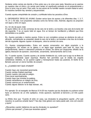 Sentarse sobre ceniza era decirle a Dios polvo soy y no sirvo para nada. Nosotros ya no usamos
en nuestros días el cilicio y la ceniza pero tenían un significado profundo en el arrepentimiento y
Dios lo tomo muy en serio. Pero esto; no nos exime de no humillar nuestro corazón hasta lo sumo.
En nosotros también hay vanidad y asquerosidad.
Cuando ayunes arrepiéntete de corazón y confiésale todos tus pecados a Dios.
5.- DIFERENTES TIPOS DE AYUNO. Existen varios tipos de ayunos y de diferentes días, 1, 3, 7,
14, 21 o 40 días. Con propósitos variados como los hemos visto. Además; algunos se proponen
con agua y otros sin agua.
A).- Un día de ayuno total.
El ayuno bíblico de un día comienza de las seis de la tarde y se levanta a las seis de la tarde del
día siguiente. Y es un ayuno total sin agua. Era un tiempo de humillación y reflexión que Dios
demandaba a su pueblo.
B).- Ayunos parciales o medios ayunos. Estos no son completos porque se abstiene de solo un
alimento, normalmente se presentan desde la seis de la tarde y se levantan a las tres de la tarde
del día siguiente. Algunos ayunan el desayuno, otros la comida o la cena.
C).- Ayunos congregacionales.- Estos son ayunos convocados con algún propósito a la
congregación. Se reúnen en la iglesia o en algún lugar apartado para este fin. Aquí; hay
arrepentimiento, clamor e intercesión profunda en unidad, Se clama por situaciones difíciles de la
iglesia, liberación de opresión, crecimiento, avivamiento, derramamiento del E.S etc.
D).- Y cuando ayunes. Cuando ayunes y te sientas fortalecido (a), cuida que tu ego no se llene de
vanagloria sintiéndote súper espiritual. Muchos han permitido que el diablo los engañe
volviéndose rebeldes, no se quieren sujetar y menosprecian hasta sus pastores. El Señor te ha
llamado para ser un siervo humilde de corazón.
6.- ¿CUANDO HAY QUE AYUNAR?
Cuando haya una necesidad apremiante.
Cuando sientas frialdad espiritual,
Cuando nuestra vida esté en peligro.
Para crecer espiritualmente.
Cuando haya que ministrar la palabra.
Cuando necesitemos un milagro de Dios.
Cuando oremos por un endemoniado.
Cuando alguna atadura no te deje avanzar, etc.
Por ejemplo: En el evangelio de Marcos 9:14-29 nos muestra que los discípulos no pudieron echar
fuera un demonio de un niño epiléptico. Cristo apareció, reprendió al demonio y el niño quedó
sano.
La Biblia dice que: “Cuando él entro en casa, sus discípulos le preguntaron aparte: ¿Por qué
nosotros no pudimos echarle fuera? Y les dijo: Este género con nada puede salir, sino con oración
y ayuno”
¿Recuerdas cuando hablamos de que los discípulos no ayunaban?
¿Ahora qué piensas? ¿Crees que necesitas ayunar?
 
