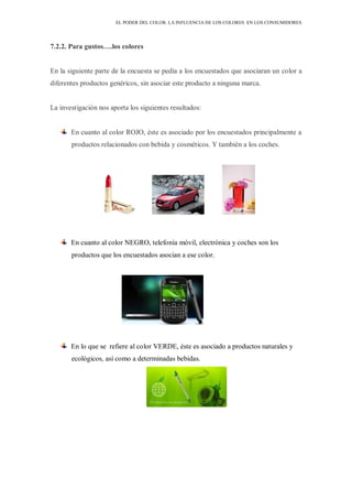 EL PODER DEL COLOR. LA INFLUENCIA DE LOS COLORES EN LOS CONSUMIDORES
7.2.2. Para gustos….los colores
En la siguiente parte de la encuesta se pedía a los encuestados que asociaran un color a
diferentes productos genéricos, sin asociar este producto a ninguna marca.
La investigación nos aporta los siguientes resultados:
En cuanto al color ROJO, éste es asociado por los encuestados principalmente a
productos relacionados con bebida y cosméticos. Y también a los coches.
En cuanto al color NEGRO, telefonía móvil, electrónica y coches son los
productos que los encuestados asocian a ese color.
En lo que se refiere al color VERDE, éste es asociado a productos naturales y
ecológicos, así como a determinadas bebidas.
 