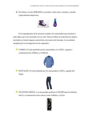 EL PODER DEL COLOR. LA INFLUENCIA DE LOS COLORES EN LOS CONSUMIDORES
Por último, el color MORADO es asociado a sobre todo a colonias y calzado
(especialmente deportivas)
En la segunda parte de la encuesta se pedía a los encuestados que asociaran a
cada objeto que se les mostraba con un color. Para no influir en la decisión los objetos
mostrados no tenían ninguna característica con marcas del mercado. Los resultados
arrojados por la investigación son los siguientes:
CAMISA: El color preferido por los encuestados es el AZUL, seguido a
continuación por el Blanco y el Marrón.
PANTALON: El color preferido por los encuestados el AZUL, seguido del
Negro
TELEFONÍA MÓVIL: Los encuestados prefieren el NEGRO para la telefonía
móvil y a continuación otros colores como el Blanco y el Gris
 