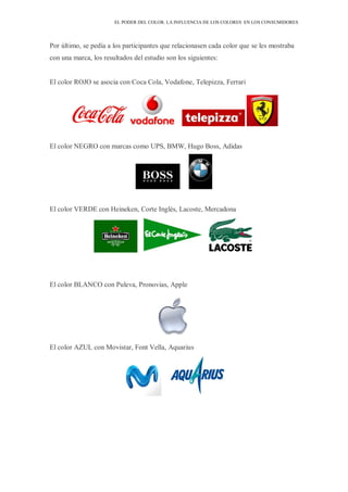 EL PODER DEL COLOR. LA INFLUENCIA DE LOS COLORES EN LOS CONSUMIDORES
Por último, se pedía a los participantes que relacionasen cada color que se les mostraba
con una marca, los resultados del estudio son los siguientes:
El color ROJO se asocia con Coca Cola, Vodafone, Telepizza, Ferrari
El color NEGRO con marcas como UPS, BMW, Hugo Boss, Adidas
El color VERDE con Heineken, Corte Inglés, Lacoste, Mercadona
El color BLANCO con Puleva, Pronovias, Apple
El color AZUL con Movistar, Font Vella, Aquarius
 