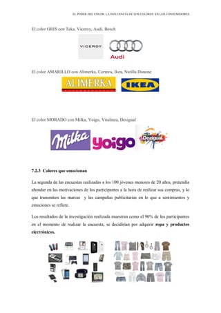 EL PODER DEL COLOR. LA INFLUENCIA DE LOS COLORES EN LOS CONSUMIDORES
El color GRIS con Teka, Viceroy, Audi, Bosch
El color AMARILLO con Alimerka, Correos, Ikea, Natilla Danone
El color MORADO con Milka, Yoigo, Vitalinea, Desigual
7.2.3 Colores que emocionan
La segunda de las encuestas realizadas a los 100 jóvenes menores de 20 años, pretendía
ahondar en las motivaciones de los participantes a la hora de realizar sus compras, y lo
que transmiten las marcas y las campañas publicitarias en lo que a sentimientos y
emociones se refiere.
Los resultados de la investigación realizada muestran como el 90% de los participantes
en el momento de realizar la encuesta, se decidirían por adquirir ropa y productos
electrónicos.
 