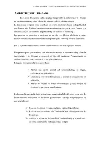 EL PODER DEL COLOR. LA INFLUENCIA DE LOS COLORES EN LOS CONSUMIDORES
2. OBJETIVOS DEL TRABAJO.
El objetivo del presente trabajo es el de indagar sobre la influencia de los colores
en los consumidores y cómo afectan los mismos en la decisión de compra.
La decisión de compra y como se utilizan los colores en el marketing y en la publicidad
nos dan una idea de cómo los consumidores realizan sus compras y como éstas se ven
influenciadas por las campañas de publicidad y las técnicas de marketing.
Los expertos en marketing y publicidad en su afán por fidelizar al cliente y captar
nuevos consumidores busca nuevas técnicas para llegar a seducir y anclar a los mismos.
Por lo expuesto anteriormente, nuestro trabajo se estructura de la siguiente manera.
Una primera parte que comienza con información relativa al neuromarketing; cómo la
neurociencia y sus técnicas se ponen al servicio del marketing. Posteriormente se
analiza al cerebro como centro de la razón y las emociones.
Esta parte tiene como objetivos específicos:
 Aportar una visión general del neuromarketing, su origen,
evolución y sus aplicaciones.
 Enumerar y conocer las técnicas que se usan en la neurociencia y su
aplicación.
 Análisis del cerebro, sus partes, funcionamiento y cómo influyen en
el mismo lo que ocurre a su alrededor.
En la segunda parte del trabajo, se realiza un estudio detallado del color, como uno de
los factores que incluyen en las decisiones que tomamos. Los objetivos perseguidos en
este apartado son:
 Conocer el origen y evolución del color y como lo percibimos
 Realizar un acercamiento a la Teoría del Color y los significados de
los colores.
 Analizar la utilización de los colores en el marketing y la publicidad,
así como su influencia en la decisión de compra.
 