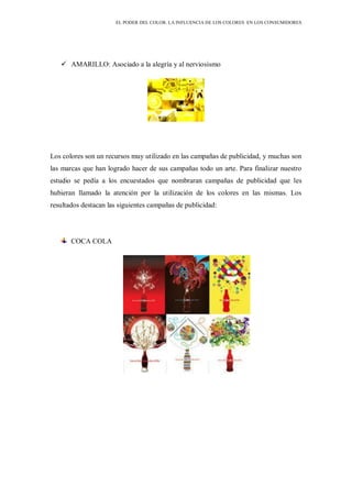 EL PODER DEL COLOR. LA INFLUENCIA DE LOS COLORES EN LOS CONSUMIDORES
 AMARILLO: Asociado a la alegría y al nerviosismo
Los colores son un recursos muy utilizado en las campañas de publicidad, y muchas son
las marcas que han logrado hacer de sus campañas todo un arte. Para finalizar nuestro
estudio se pedía a los encuestados que nombraran campañas de publicidad que les
hubieran llamado la atención por la utilización de los colores en las mismas. Los
resultados destacan las siguientes campañas de publicidad:
COCA COLA
 