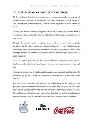 EL PODER DEL COLOR. LA INFLUENCIA DE LOS COLORES EN LOS CONSUMIDORES
7.3. LA FUERZA DEL COLOR. CONCLUSIONES DEL ESTUDIO
De los resultados obtenidos se concluye que los jóvenes encuestados menores de 20
años en la zona limitada en la investigación, se caracterizan por ser personas inseguras,
que desean poseer bienes materiales y que dan mucha importancia a lo que opinan los
demás.
Además, son personas influenciadas por las modas, por la opinión del entorno. Aspiran
a tener un estatus social alto para ser valorados positivamente y aumentar así su
autoestima.
Después del estudio empírico realizado, y tras valorar los resultados, se puede
corroborar que los colores que menos gustan son el negro y el gris, siendo además los
colores que producen sentimientos o emociones negativas como tristeza y medio. Sin
embargo, también son identificados como colores que demuestran un estatus social y
cierta elegancia.
Todo eso explica que a la hora de adquirir determinados productos como coches,
telefonía móvil o electrónica los colores más valorados sean precisamente el negro y el
gris.
También se sostiene, tras el estudio, que la marca es muy importante en el momento de
la compra de un bien, ya que ser marquista implica pertenecer a una clase social
superior.
Las marcas son reconocidas principalmente por su logotipo y por los colores que las
posicionan ventajosamente en el mercado. Marcas como Apple, Lacoste o BMW, entre
otras, poseen logotipos reconocidos en todo el mundo. Otras marcas como Coca Cola,
Ferrari, Movistar o Vodafone, entre otras, se han decantado por utilizar los colores para
crear una imagen global de marca en la mente de los consumidores a nivel mundial.
 
