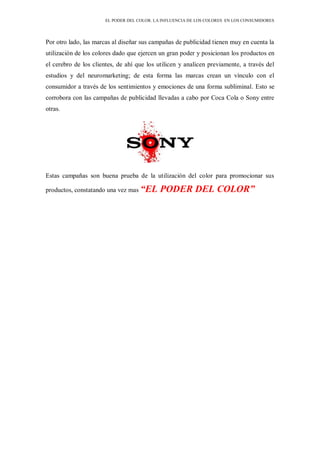 EL PODER DEL COLOR. LA INFLUENCIA DE LOS COLORES EN LOS CONSUMIDORES
Por otro lado, las marcas al diseñar sus campañas de publicidad tienen muy en cuenta la
utilización de los colores dado que ejercen un gran poder y posicionan los productos en
el cerebro de los clientes, de ahí que los utilicen y analicen previamente, a través del
estudios y del neuromarketing; de esta forma las marcas crean un vínculo con el
consumidor a través de los sentimientos y emociones de una forma subliminal. Esto se
corrobora con las campañas de publicidad llevadas a cabo por Coca Cola o Sony entre
otras.
Estas campañas son buena prueba de la utilización del color para promocionar sus
productos, constatando una vez mas “EL PODER DEL COLOR”
 