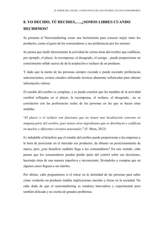 EL PODER DEL COLOR. LA INFLUENCIA DE LOS COLORES EN LOS CONSUMIDORES
8. YO DECIDO, TÚ DECIDES,…..¿SOMOS LIBRES CUANDO
DECIDIMOS?
Se presenta el Neuromarketing como una herramienta para conocer mejor tanto los
productos, como el gusto de los consumidores y sus preferencias por los mismos.
Se piensa que medir directamente la actividad de ciertas áreas del cerebro que codifican,
por ejemplo, el placer, la recompensa, el desagrado, el castigo…puede proporcionar un
conocimiento sólido acerca de de la aceptación o rechazo de un producto.
Y dado que la mente de las personas siempre esconde o puede esconder preferencias
subconscientes, existen estudios utilizando técnicas altamente sofisticadas para obtener
información valiosa.
El estudio del cerebro es complejo, y se puede concluir que las medidas de la actividad
cerebral reflejadas en el placer, la recompensa, el rechazo, el desagrado,…no se
correlación con las preferencias reales de las personas en las que se hacen estas
medidas.
“El placer o el rechazo son funciones que no tienen una localización concreta en
ninguna parte del cerebro, pues tienen otros ingredientes que se distribuyen y codifican
en muchos y diferentes circuitos neuronales.” (F. Mora, 2012)
Es indudable el beneficio que el estudio del cerebro puede proporcionar a las empresas a
la hora de posicionar en el mercado sus productos, de obtener un posicionamiento de
marca, pero ¿este beneficio también llega a los consumidores? En este sentido, cabe
pensar que los consumidores pueden perder parte del control sobre sus decisiones,
haciendo éstas de una manera impulsiva e inconsciente, llevándoles a compras que en
algunos casos lleguen a ser inútiles.
Por último, cabe preguntarnos si el entrar en la intimidad de las personas para saber
cómo venderles un producto tendría implicaciones morales y éticas en la sociedad. No
cabe duda de que el neuromarketing es temática innovadora y experimental pero
también delicada y no exenta de grandes problemas.
 